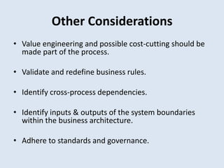 Other Considerations
• Value engineering and possible cost-cutting should be
made part of the process.
• Validate and redefine business rules.
• Identify cross-process dependencies.
• Identify inputs & outputs of the system boundaries
within the business architecture.
• Adhere to standards and governance.
 