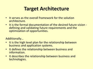 Target Architecture
• It serves as the overall framework for the solution
architecture.
• It is the formal documentation of the desired future vision -
defining and validating future requirements and the
optimization of opportunities.
Additionally…
• It is the high level plan for the relationship between
business and application systems.
• It defines the relationship between business and
information.
• It describes the relationship between business and
technologies.
 