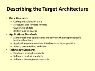 Describing the Target Architecture
• Data Standards:
– Coding and values for data
– Structures and formats for data
– Ownership of data
– Restrictions on access
• Applications Standards:
– Standard/shared applications and services that support specific
business functions
– Application communication, interfaces and interoperation
– Access, presentation, and style
• Technology Standards;
– Hardware product standards
– Software product standards
– Software development standards
 