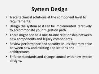 System Design
• Trace technical solutions at the component level to
requirements.
• Design the system so it can be implemented iteratively
to accommodate your migration path.
• There might not be a one-to-one relationship between
new components and legacy components.
• Review performance and security issues that may arise
between new and existing applications and
architectures.
• Enforce standards and change control with new system
designs.
 