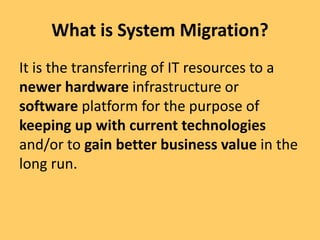 What is System Migration?
It is the transferring of IT resources to a
newer hardware infrastructure or
software platform for the purpose of
keeping up with current technologies
and/or to gain better business value in the
long run.
 