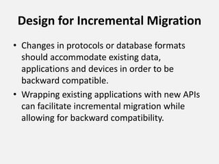 Design for Incremental Migration
• Changes in protocols or database formats
should accommodate existing data,
applications and devices in order to be
backward compatible.
• Wrapping existing applications with new APIs
can facilitate incremental migration while
allowing for backward compatibility.
 
