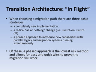 Transition Architecture: “In Flight”
• When choosing a migration path there are three basic
strategies:
– a completely new implementation.
– a radical “all or nothing” change (i.e., switch on, switch
off).
– a phased approach to introduce new capabilities with
parallel legacy and migration systems running
simultaneously.
• Of these, a phased approach is the lowest risk method
and allows for easy and quick wins to prove the
migration will work.
 