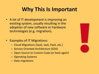 Why This Is Important
• A lot of IT development is improving an
existing system, usually resulting in the
adoption of new software or hardware
technologies (e.g. migration).
• Examples of IT Migrations:
– Cloud Migrations (SaaS, IaaS, PaaS, etc.)
– Service Oriented Architecture (SOA)
– Open Source to Custom Code (or back again)
– Operating Systems
– Data migrations
 