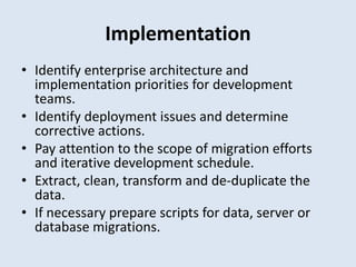 Implementation
• Identify enterprise architecture and
implementation priorities for development
teams.
• Identify deployment issues and determine
corrective actions.
• Pay attention to the scope of migration efforts
and iterative development schedule.
• Extract, clean, transform and de-duplicate the
data.
• If necessary prepare scripts for data, server or
database migrations.
 