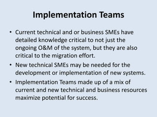 Implementation Teams
• Current technical and or business SMEs have
detailed knowledge critical to not just the
ongoing O&M of the system, but they are also
critical to the migration effort.
• New technical SMEs may be needed for the
development or implementation of new systems.
• Implementation Teams made up of a mix of
current and new technical and business resources
maximize potential for success.
 