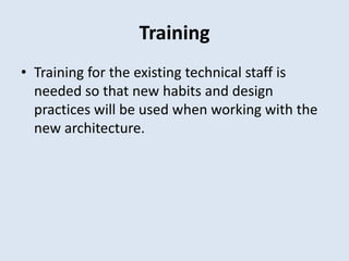 Training
• Training for the existing technical staff is
needed so that new habits and design
practices will be used when working with the
new architecture.
 