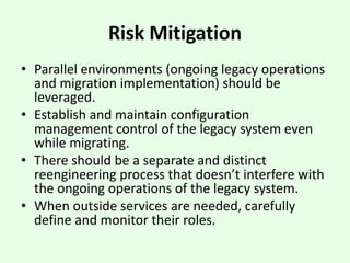 Risk Mitigation
• Parallel environments (ongoing legacy operations
and migration implementation) should be
leveraged.
• Establish and maintain configuration
management control of the legacy system even
while migrating.
• There should be a separate and distinct
reengineering process that doesn’t interfere with
the ongoing operations of the legacy system.
• When outside services are needed, carefully
define and monitor their roles.
 