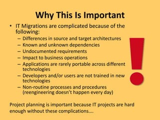 Why This Is Important
• IT Migrations are complicated because of the
following:
– Differences in source and target architectures
– Known and unknown dependencies
– Undocumented requirements
– Impact to business operations
– Applications are rarely portable across different
technologies
– Developers and/or users are not trained in new
technologies
– Non-routine processes and procedures
(reengineering doesn’t happen every day)
Project planning is important because IT projects are hard
enough without these complications….
 