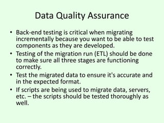 Data Quality Assurance
• Back-end testing is critical when migrating
incrementally because you want to be able to test
components as they are developed.
• Testing of the migration run (ETL) should be done
to make sure all three stages are functioning
correctly.
• Test the migrated data to ensure it's accurate and
in the expected format.
• If scripts are being used to migrate data, servers,
etc. – the scripts should be tested thoroughly as
well.
 