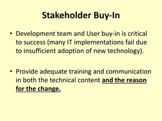Stakeholder Buy-In
• Development team and User buy-in is critical
to success (many IT implementations fail due
to insufficient adoption of new technology).
• Provide adequate training and communication
in both the technical content and the reason
for the change.
 