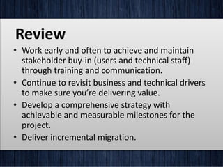 Review
• Work early and often to achieve and maintain
stakeholder buy-in (users and technical staff)
through training and communication.
• Continue to revisit business and technical drivers
to make sure you’re delivering value.
• Develop a comprehensive strategy with
achievable and measurable milestones for the
project.
• Deliver incremental migration.
 