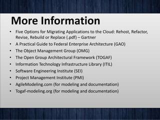 More Information
• Five Options for Migrating Applications to the Cloud: Rehost, Refactor,
Revise, Rebuild or Replace (.pdf) – Gartner
• A Practical Guide to Federal Enterprise Architecture (GAO)
• The Object Management Group (OMG)
• The Open Group Architectural Framework (TOGAF)
• Information Technology Infrastructure Library (ITIL)
• Software Engineering Institute (SEI)
• Project Management Institute (PMI)
• AgileModeling.com (for modeling and documentation)
• Togaf-modeling.org (for modeling and documentation)
 