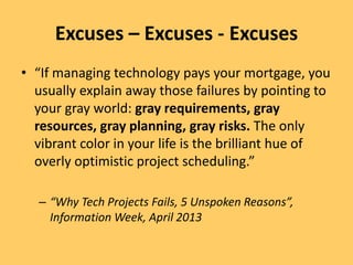 Excuses – Excuses - Excuses
• “If managing technology pays your mortgage, you
usually explain away those failures by pointing to
your gray world: gray requirements, gray
resources, gray planning, gray risks. The only
vibrant color in your life is the brilliant hue of
overly optimistic project scheduling.”
– “Why Tech Projects Fails, 5 Unspoken Reasons”,
Information Week, April 2013
 