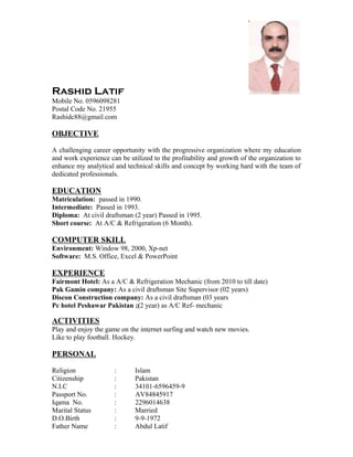 Rashid Latif
Mobile No. 0596098281
Postal Code No. 21955
Rashidc88@gmail.com
OBJECTIVE
A challenging career opportunity with the progressive organization where my education
and work experience can be utilized to the profitability and growth of the organization to
enhance my analytical and technical skills and concept by working hard with the team of
dedicated professionals.
EDUCATION
Matriculation: passed in 1990.
Intermediate: Passed in 1993.
Diploma: At civil draftsman (2 year) Passed in 1995.
Short course: At A/C & Refrigeration (6 Month).
COMPUTER SKILL
Environment: Window 98, 2000, Xp-net
Software: M.S. Office, Excel & PowerPoint
EXPERIENCE
Fairmont Hotel: As a A/C & Refrigeration Mechanic (from 2010 to till date)
Pak Gamin company: As a civil draftsman Site Supervisor (02 years)
Discon Construction company: As a civil draftsman (03 years
Pc hotel Peshawar Pakistan ;(2 year) as A/C Ref- mechanic
ACTIVITIES
Play and enjoy the game on the internet surfing and watch new movies.
Like to play football. Hockey.
PERSONAL
Religion : Islam
Citizenship : Pakistan
N.I.C : 34101-6596459-9
Passport No. : AV84845917
Iqama No. : 2296014638
Marital Status : Married
D.O.Birth : 9-9-1972
Father Name : Abdul Latif
 