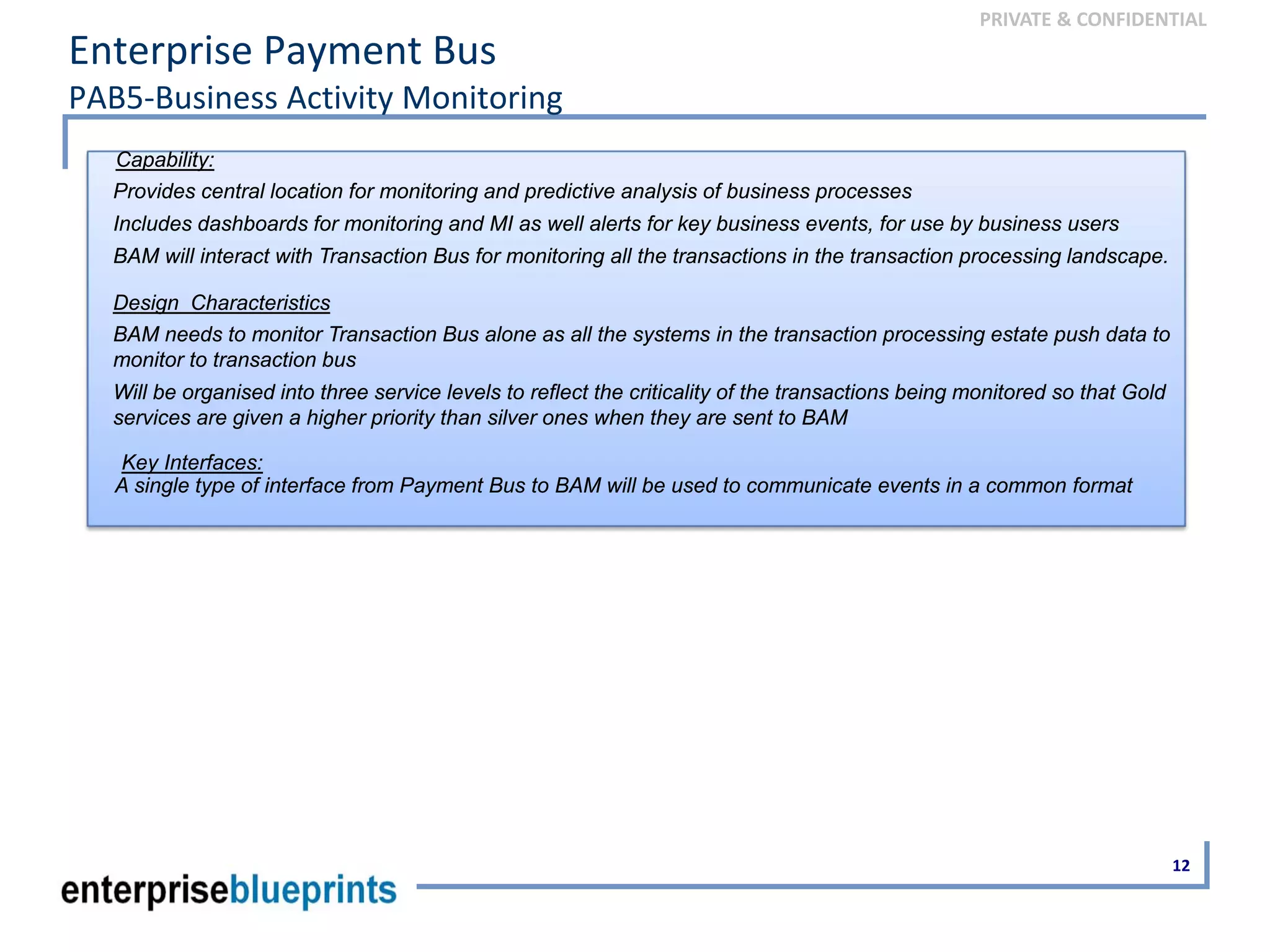 PRIVATE & CONFIDENTIAL
Enterprise Payment Bus
PAB5‐Business Activity Monitoring
12
Capability:
Provides central location for monitoring and predictive analysis of business processes
Includes dashboards for monitoring and MI as well alerts for key business events, for use by business users
BAM will interact with Transaction Bus for monitoring all the transactions in the transaction processing landscape.
Design Characteristics
BAM needs to monitor Transaction Bus alone as all the systems in the transaction processing estate push data to
monitor to transaction bus
Will be organised into three service levels to reflect the criticality of the transactions being monitored so that Gold
services are given a higher priority than silver ones when they are sent to BAM
Key Interfaces:
A single type of interface from Payment Bus to BAM will be used to communicate events in a common format
 