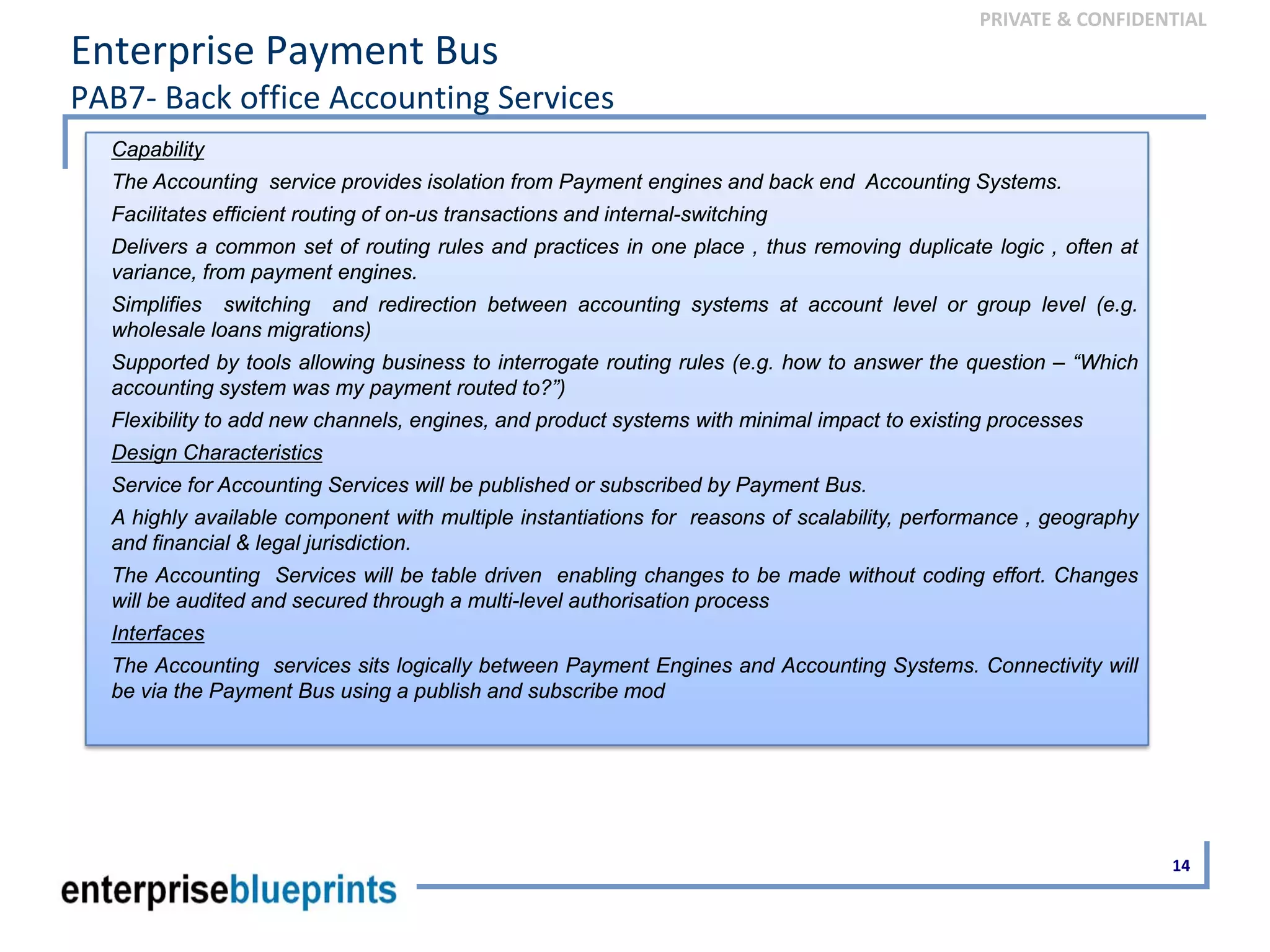 PRIVATE & CONFIDENTIAL
Enterprise Payment Bus
PAB7‐ Back office Accounting Services
14
Capability
The Accounting service provides isolation from Payment engines and back end Accounting Systems.
Facilitates efficient routing of on-us transactions and internal-switching
Delivers a common set of routing rules and practices in one place , thus removing duplicate logic , often at
variance, from payment engines.
Simplifies switching and redirection between accounting systems at account level or group level (e.g.
wholesale loans migrations)
Supported by tools allowing business to interrogate routing rules (e.g. how to answer the question – “Which
accounting system was my payment routed to?”)
Flexibility to add new channels, engines, and product systems with minimal impact to existing processes
Design Characteristics
Service for Accounting Services will be published or subscribed by Payment Bus.
A highly available component with multiple instantiations for reasons of scalability, performance , geography
and financial & legal jurisdiction.
The Accounting Services will be table driven enabling changes to be made without coding effort. Changes
will be audited and secured through a multi-level authorisation process
Interfaces
The Accounting services sits logically between Payment Engines and Accounting Systems. Connectivity will
be via the Payment Bus using a publish and subscribe mod
 