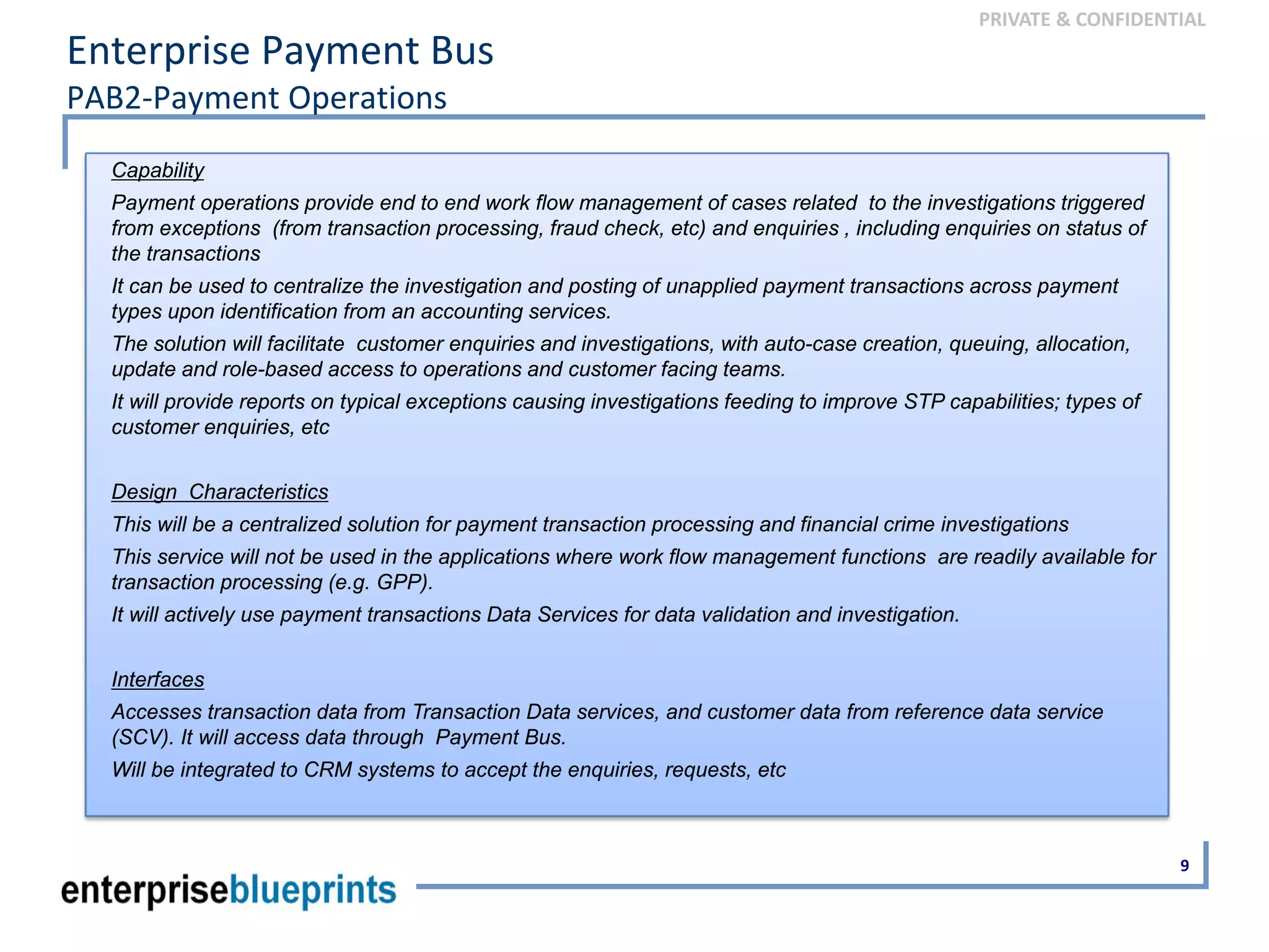 PRIVATE & CONFIDENTIAL
Enterprise Payment Bus
PAB2‐Payment Operations
9
Capability
Payment operations provide end to end work flow management of cases related to the investigations triggered
from exceptions (from transaction processing, fraud check, etc) and enquiries , including enquiries on status of
the transactions
It can be used to centralize the investigation and posting of unapplied payment transactions across payment
types upon identification from an accounting services.
The solution will facilitate customer enquiries and investigations, with auto-case creation, queuing, allocation,
update and role-based access to operations and customer facing teams.
It will provide reports on typical exceptions causing investigations feeding to improve STP capabilities; types of
customer enquiries, etc
Design Characteristics
This will be a centralized solution for payment transaction processing and financial crime investigations
This service will not be used in the applications where work flow management functions are readily available for
transaction processing (e.g. GPP).
It will actively use payment transactions Data Services for data validation and investigation.
Interfaces
Accesses transaction data from Transaction Data services, and customer data from reference data service
(SCV). It will access data through Payment Bus.
Will be integrated to CRM systems to accept the enquiries, requests, etc
 