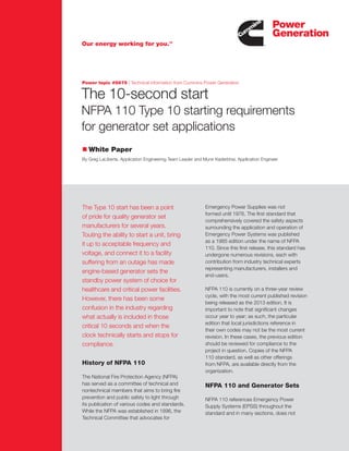 The 10-second start
NFPA 110 Type 10 starting requirements
for generator set applications
n White Paper
By Greg LaLiberte, Application Engineering Team Leader and Munir Kaderbhai, Application Engineer
The Type 10 start has been a point
of pride for quality generator set
manufacturers for several years.
Touting the ability to start a unit, bring
it up to acceptable frequency and
voltage, and connect it to a facility
suffering from an outage has made
engine-based generator sets the
standby power system of choice for
healthcare and critical power facilities.
However, there has been some
confusion in the industry regarding
what actually is included in those
critical 10 seconds and when the
clock technically starts and stops for
compliance.
Emergency Power Supplies was not
formed until 1976. The first standard that
comprehensively covered the safety aspects
surrounding the application and operation of
Emergency Power Systems was published
as a 1985 edition under the name of NFPA
110. Since this first release, this standard has
undergone numerous revisions, each with
contribution from industry technical experts
representing manufacturers, installers and
end-users.
NFPA 110 is currently on a three-year review
cycle, with the most current published revision
being released as the 2013 edition. It is
important to note that significant changes
occur year to year; as such, the particular
edition that local jurisdictions reference in
their own codes may not be the most current
revision. In these cases, the previous edition
should be reviewed for compliance to the
project in question. Copies of the NFPA
110 standard, as well as other offerings
from NFPA, are available directly from the
organization.
NFPA 110 and Generator Sets
NFPA 110 references Emergency Power
Supply Systems (EPSS) throughout the
standard and in many sections, does not
Power topic #5675 | Technical information from Cummins Power Generation
Our energy working for you.TM
History of NFPA 110
The National Fire Protection Agency (NFPA)
has served as a committee of technical and
nontechnical members that aims to bring fire
prevention and public safety to light through
its publication of various codes and standards.
While the NFPA was established in 1896, the
Technical Committee that advocates for
 