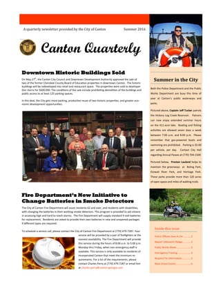 Canton Quarterly
A quarterly newsletter provided by the City of Canton
Inside this issue
Police Officers Save A Life ...........2
Mayor’s Monarch Pledge............2
Public Works Week.....................3
Interagency Training...................3
Request For Information.............5
Main Street Events......................6
Downtown Historic Buildings Sold
On May 27th
, the Canton City Council and Downtown Development Authority approved the sale of
two of the former Cherokee County Board of Education properties in downtown Canton. The historic
buildings will be redeveloped into retail and restaurant space. The properties were sold to developer
Don Harris for $600,000. The conditions of the sale include prohibiting demolition of the buildings and
public access to at least 125 parking spaces.
In this deal, the City gets more parking, productive reuse of two historic properties, and greater eco-
nomic development opportunities.
Fire Department’s New Initiative to
Change Batteries in Smoke Detectors
The City of Canton Fire Department will assist residents 62 and over, and residents with disabilities,
with changing the batteries in their working smoke detectors. This program is provided to aid citizens
in accessing high and hard to reach alarms. The Fire Department will supply standard 9-volt batteries
for replacement. Residents are asked to provide their own batteries in new and unopened packages
if different types are required.
To schedule a service call, please contact the City of Canton Fire Department at (770) 479-7287. Your
service will be provided by a pair of firefighters at the
soonest availability. The Fire Department will provide
this service during the hours of 8:00 a.m. to 5:00 p.m.
Monday thru Friday, when non-emergency staff is
available. This service is only available to residents of
incorporated Canton that meet the minimum re-
quirements. For a list of the requirements, please
contact Charles Perry at (770) 479-7287 or email him
at charles.perry@canton-georgia.com
Summer 2016
Summer in the City
Both the Police Department and the Public
Works Department are busy this time of
year at Canton’s public waterways and
parks.
Pictured above, Captain Jeff Tucker patrols
the Hickory Log Creek Reservoir. Patrons
can now enjoy extended summer hours
on the 411-acre lake. Boating and fishing
activities are allowed seven days a week
between 7:00 a.m. and 8:00 p.m. Please
remember that gas-powered boats and
swimming are prohibited. Parking is $5.00
per vehicle, per day. Contact City Hall
regarding Annual Passes at (770) 704-1500
Pictured below, Preston Lauland helps to
maintain the greenways at Boling Park,
Etowah River Park, and Heritage Park.
These parks provide more than 120 acres
of open space and miles of walking trails.
 
