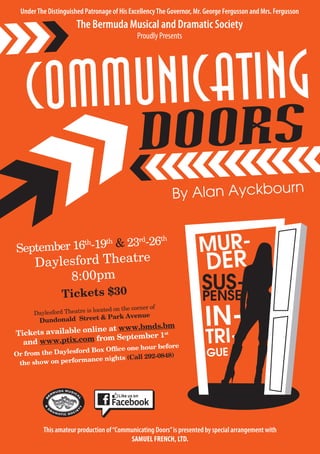 COMMUNICATING
DOORS
By Alan Ayckbourn
September 16th
-19th
& 23rd
-26th
Daylesford Theatre
8:00pm
Tickets $30
Daylesford Theatre is located on the corner of
Dundonald Street & Park Avenue
Tickets available online at www.bmds.bm
and www.ptix.com from September 1st
Or from the Daylesford Box Office one hour before
the show on performance nights (Call 292-0848)
UnderThe Distinguished Patronage of His ExcellencyThe Governor, Mr. George Fergusson and Mrs. Fergusson
The Bermuda Musical and Dramatic Society
Proudly Presents
This amateur production of“Communicating Doors”is presented by special arrangement with
SAMUEL FRENCH, LTD.
MUR-
DER
IN-
TRI-
GUE
SUS-
PENSE
 