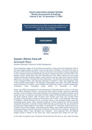 SOUTH ASIA INTELLIGENCE REVIEW
Weekly Assessments & Briefings
Volume 2, No. 18, November 17, 2003
Data and assessments from SAIR can be freely published in any
form with credit to the South Asia Intelligence Review of the
South Asia Terrorism Portal
	
ASSESSMENT
INDIA
Assam: Ethnic Face-off
Animesh Roul
Research Associate, Institute for Conflict Management
Acts of barbarism appear to be plumbing new depths in areas around the Singhason Hills of
the Karbi Anglong district of Assam since the last week of October. The district has been in
the grip of ethnic violence following a series of abductions and incidents of arsons perpetrated
by two underground groups respectively claiming to represent the Kuki and Karbi tribes. The
situation turned violent when the Kuki Revolutionary Army (KRA) warned its rival United
People's Democratic Solidarity (UPDS, a Karbi group) to end its violent and criminal activities
against the non-Karbis, including the Kukis themselves. The KRA also demanded the release
of one Thangpao Sitlhou, who had been abducted on October 6, 2003, near Singhason area
under the Diphu police station. The abduction drama began soon after. The UPDS abducted
six Kuki tribesmen in October, and in retaliation the KRA took at least 10 Karbis hostage from
Thekerajan under Howraghat police station on November 2, 2003.
Earlier, the UPDS had declared the commencement of 'Operation Super Volcano' in the face
of the KRA's 'Operation Volcano', accusing the Karbi outfit of killing, raping and abducting
members of the non-Karbi communities residing in the Singhason Hill areas of Assam. Even
though the fear of retribution dominates the Karbi villages of Bokolia-Manza-Dhansiri belt of
the Karbi Anglong District, KRA terrorists have torched more than two hundred Karbi
dwellings in two successive attacks on November 4 and 5, 2003, in the Singhasan Hills area.
In retaliation, UPDS terrorists set fire to several homes in the Gangjang village under the
Howraghat police station. Other significant incidents in Karbi Anglong over the last fortnight
include the November 3 incident in which UPDS terrorists gunned down the vice-president of
the Dokmoka Village Defense Party (VDP). On November 11, three Kuki children were burnt
to death at the Lemnol villages, under Diphu police station, when UPDS cadres set fire to five
houses belonging to the Kuki community in the area. Another four Kuki students - identified as
Puominthang, Mimin Tuboi, Momgboi and Thanabol - were abducted from the Baptists
English School in Manja on the same day. Police recovered their bodies the next day.
In the wake of ongoing crisis, the Assam Government put the Army on alert, while the State
 