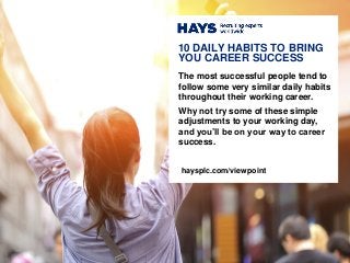 The most successful people tend to
follow some very similar daily habits
throughout their working career.
Why not try some of these simple
adjustments to your working day,
and you’ll be on your way to career
success.
10 DAILY HABITS TO BRING
YOU CAREER SUCCESS
haysplc.com/viewpoint
 