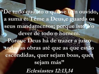 “De tudo quanto o que se tem ouvido,
a suma é: Teme a Deus,e guarda os
seus mandamentos; porque isto é o
dever de todo o homem.
Porque Deus há de trazer a juízo
todas as obras até que as que estão
escondidas, quer sejam boas, quer
sejam más”
Eclesiastes 12:13,14
 