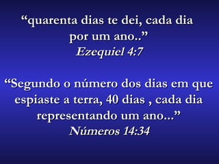 ““quarenta dias te dei, cada diaquarenta dias te dei, cada dia
por um ano..”por um ano..”
Ezequiel 4:7Ezequiel 4:7
““Segundo o número dos dias em queSegundo o número dos dias em que
espiaste a terra, 40 dias , cada diaespiaste a terra, 40 dias , cada dia
representando um ano...”representando um ano...”
Números 14:34Números 14:34
 