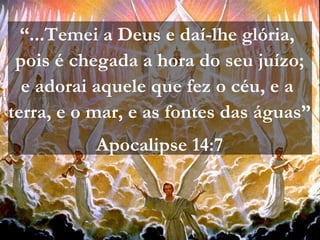“...Temei a Deus e daí-lhe glória,
pois é chegada a hora do seu juízo;
e adorai aquele que fez o céu, e a
terra, e o mar, e as fontes das águas”
Apocalipse 14:7
 