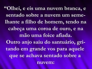 “Olhei, e eis uma nuvem branca, e
sentado sobre a nuvem um seme-
lhante a filho de homem, tendo na
cabeça uma coroa de ouro, e na
mão uma foice afiada.
Outro anjo saiu do santuário, gri-
tando em grande vos para aquele
que se achava sentado sobre a
nuvem:
 