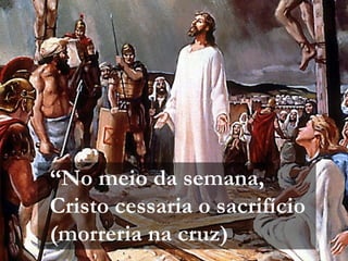 “No meio da semana,
Cristo cessaria o sacrifício
(morreria na cruz)
 