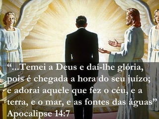 “...Temei a Deus e daí-lhe glória,
pois é chegada a hora do seu juízo;
e adorai aquele que fez o céu, e a
terra, e o mar, e as fontes das águas”
Apocalipse 14:7
 