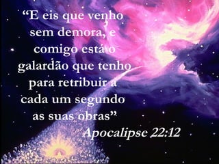 “E eis que venho
sem demora, e
comigo está o
galardão que tenho
para retribuir a
cada um segundo
as suas obras”
Apocalipse 22:12
 