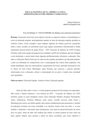 EDUCAÇÃO POPULAR NA AMÉRICA LATINA:
APROXIMAÇÕES ENTRE FREIRE E MARIÁTEGUI
Daniel Gutierrez
daniel.mx@gmail.com
Eixo de Diálogo: 9 - PAULO FREIRE em diálogo com outros(as) autores(as)
Resumo: O presente texto tem como objetivo discutir os aspectos teóricos e metodológicos à
cerca da educação popular, principalmente quando se trata da educação popular pensada na
América Latina. Como exemplo e para amparar algumas de minhas possíveis conclusões
sobre o tema, acredito ser pertinente trazer aqui alguns comentários referenciando a minha
experiência pessoal dentro do grupo Práxis – PET Conexões de Saberes da UFFS Campus
Erechim, onde nosso grupo de pesquisa tem estudado o perfil dos estudantes que tem chegado
a esta instituição, e assim tentar trazer algumas problematizações referentes a educação. Para
tanto se referencia Paulo Freire por ter sido um dos grandes pensadores da educação popular,
e pela sua afirmação de compromisso com a emancipação das classes ditas populares. Em
minha abordagem, alem de contextualizar o pensamento de Freire, pretendo relacioná-lo com
os ideais de José Carlos Mariátegui, autor Peruano que escreveu e pensou questões
relacionadas com a educação, cultura e emancipação de seu povo, visando uma sociedade
mais igualitária.
Palavras-chave: Educação Popular. América Latina. Educação popular.
Antes de falar sobre o texto e o tema proposto gostaria de brevemente me apresentar.
Meu nome é Daniel Gutierrez e sou bolsista do PET – Conexões de Saberes da UFFS
Erechim, grupo no qual estudamos temas como Educação Popular, Pesquisa Participante,
Ações Afirmativas, Políticas Públicas, entre outros. Escolhi escrever sobre Freire e
Mariátegui por serem, em minha opinião, dois autores fundamentais para pensarmos o modelo
de educação existente em nossa sociedade e na América Latina como um todo, e, se esse
modelo é realmente o necessário para alcançarmos certo grau de desenvolvimento do nosso
povo no geral. Antes de tudo vale lembrar que ambos os autores partem de uma visão um
tanto quanto utópica, pois pensam a partir de ideais socialistas, que como sabemos é
 