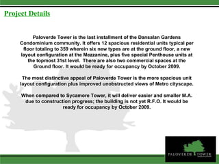 Paloverde Tower is the last installment of the Dansalan Gardens Condominium community. It offers 12 spacious residential units typical per floor totaling to 359 wherein six new types are at the ground floor, a new layout configuration at the Mezzanine, plus five special Penthouse units at the topmost 31st level.  There are also two commercial spaces at the Ground floor. It would be ready for occupancy by October 2009. The most distinctive appeal of Paloverde Tower is the more spacious unit layout configuration plus improved unobstructed views of Metro cityscape. When compared to Sycamore Tower, it will deliver easier and smaller M.A. due to construction progress; the building is not yet R.F.O. It would be ready for occupancy by October 2009. Project Details 