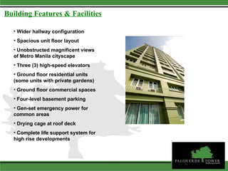 Wider hallway configuration  Spacious unit floor layout  Unobstructed magnificent views of Metro Manila cityscape  Three (3) high-speed elevators  Ground floor residential units (some units with private gardens) Ground floor commercial spaces  Four-level basement parking  Gen-set emergency power for common areas  Drying cage at roof deck Complete life support system for high rise developments  Building Features & Facilities 