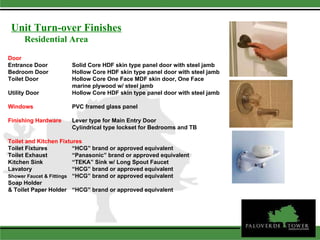 Door Entrance Door Solid Core HDF skin type panel door with steel jamb Bedroom Door Hollow Core HDF skin type panel door with steel jamb Toilet Door  Hollow Core One Face MDF skin door, One Face  marine plywood w/ steel jamb Utility Door  Hollow Core HDF skin type panel door with steel jamb Windows   PVC framed glass panel Finishing Hardware Lever type for Main Entry Door Cylindrical type lockset for Bedrooms and TB Toilet and Kitchen Fixtures   Toilet Fixtures “HCG” brand or approved equivalent Toilet Exhaust “Panasonic” brand or approved equivalent Kitchen Sink “TEKA” Sink w/ Long Spout Faucet Lavatory “HCG” brand or approved equivalent Shower Faucet & Fittings “HCG” brand or approved equivalent Soap Holder & Toilet Paper Holder “HCG” brand or approved equivalent Residential Area Unit Turn-over Finishes 