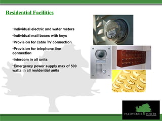 Individual electric and water meters Individual mail boxes with keys Provision for cable TV connection Provision for telephone line connection Intercom in all units Emergency power supply max of 500 watts in all residential units Residential Facilities 