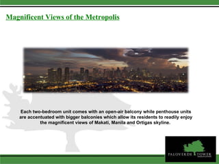 Magnificent Views of the Metropolis Each two-bedroom unit comes with an open-air balcony while penthouse units are accentuated with bigger balconies which allow its residents to readily enjoy the magnificent views of Makati, Manila and Ortigas skyline.  