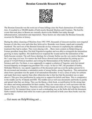 Bosnian Genocide Research Paper
The Bosnian Genocide was the worst act of mass killings since the Nazis destruction of 6 million
Jews. It resulted in a 100,000 deaths of both mostly Bosniak Muslims and Croatians. The horrific
events that took place in Bosnia are currently shown in the Middle East today through
dehumanization, nationalism and imperialism. These factors are what make the Bosnian Genocide
recurrent for Muslims in history.
During the ethnic cleansing of Muslims from 1992 1995, thousands of innocent muslims were targeted
because of who they were and what they believed in. Bosniaks were beaten, raped and eventually
murdered. The survivors of the Bosnian Genocide are key witnesses to explaining the saddening
treatment they had to endure. They were playing with ... Show more content on Helpwriting.net ...
Former president Josep Broz Tito held Yugoslavia together and was able to extinguish the nationalism
growing in many republics. His death however reopened the wound and let the nationalism of the
Serbs become existent. The serb forces ideology for a Greater Serbia was the very motive that sparked
the 3 year long civil war. For starters the Serb forces showed much nationalism by joining up in a
group of 16 Serb Political members and writing the Memorandum of the Serbian Academy of
Sciences and Arts. For them, is was supposedly to support a solution of Yugoslav unity but instead
focused depently on disapproving president Tito s ways. In fact in 1987, the president of Serbia,
Slobodan Milošević, was openly supportive of the document and was even the spokes person for it.
He envisioned and introduce a nationalist motto of strong Serbia, strong Yugoslavia . This nationalism
alone from a president was the spark of all nationalism thereafter. It was a sense of unity for serbians
and made them more superior than other ethnicities due to that fact that the president was so open
about it. This gave him justification by using text to support his beliefs and ideas. This is comparative
to the middle east by Al Qaeda and ISIS. The middle east as well uses documents and books to justify
and spread what they are doing. They use the Quran, a holy book, as justification for the strong hate
for others and strong nationalism for their country. They use versus such as I will cast terror into the
hearts of those who disbelieve. Therefore strike off their heads and strike off every fingertip of them.
Quran (8:12). Yet interpret these verses in such a misleading way as the Serbs did with the document.
Serbs wanted a Serbian land while Isis wants a pan arab land and in both cases these books were the
start for the
... Get more on HelpWriting.net ...
 