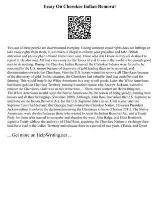 Essay On Cherokee Indian Removal
Two out of three people are discriminated everyday. Giving someone equal rights does not infringe or
take away rights from them, it just makes it illegal to enforce your prejudice and hate. British
statesman and philosopher Edmund Burke once said, Those who don t know history are destined to
repeat it. He also said, All that s necessary for the forces of evil to win in the world is for enough good
men to do nothing. During the Cherokee Indian Removal, the Cherokee Indians were forced to be
removed by the U.S. troops because of discovery of gold leading them to be removed, and
discrimination towards the Cherokees. First the U.S. troops wanted to remove all Cherokees because
of the discovery of gold. In this situation, the Cherokees had valuable land that could be used for
farming. This would benefit the White Americans in a way to sell goods. Later, the White Americans
had found gold on Cherokee Territory, making it another reason why Andrew Jackson, wanted to
remove the Cherokees. Gold was so rare at the time, ... Show more content on Helpwriting.net ...
The White Americans would reject the Native Americans, by the reason of being greedy, burning their
houses and all their belongings (Zwoniter 2009). Although, John Ross, had asked the U.S. Supreme to
intervene on the Indian Removal Act, but the U.S. Supreme didn t do so. Until a year later the
Supreme Court had declared that Georgia, had violated the Cherokee Nation. However President
Jackson refuse to enforce the decision pressuring the Cherokees to leave (Thomas 2011). The Native
Americans, were divided between those who wanted to resist the Indian Removal Act, and a Treaty
Party for those who wanted to surrender and abandon the west. John Ridge, and Elias Boudinot,
signed a Treaty without the authority of Chief Ross, requiring the Cherokee Nation to exchange their
land for a load in the Indian Territory and relocate there in a period of two years. (Theda, and Green
... Get more on HelpWriting.net ...
 