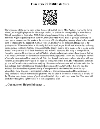 Film Review Of Mike Webster
The beginning of the movie starts with a footage of football player Mike Webster (played by David
Morse), showing his plays for the Pittsburgh Steelers, as well as the man speaking in a conference.
This all took place in September 2002, Mike is homeless and living in his car, suffering from
dementia. Nigerian pathologist Dr. Bennet Omalu (played by Will Smith) is giving a testimony in
court over a murder case. He works at the coroner s office in Allegehney county where he has an odd
habit of speaking to the deceased. Webster visits Dr. Bailes over his condition. He appears to be
getting worse. Webster is visited at his car by fellow football player Strzelczyk, who is also suffering
from a similar condition. Webster complains that he doesn t want to go to sleep, so he is seeing tasing
himself to stay awake. He is later found dead and it shocks everyone. His body is brought in for
Bennet to examine. Bennet takes a look at Webster s brain and discovers severe head trauma that led
to his mental problems. He furthers his research by studying football videos and noticing the amount
of times he took serious blows to the head. After this Strzcelczyk is seen ready to attack his wife and
children, claiming that the voices in his head are telling him to kill them. His wife screams at him to
get out, and he drives away and ends up dying. Bennet examines them as well and concludes that the
men suffered from CTE (Chronic Traumatic Encephalopathy). After word of this gets out, it is
believed that Bennet is trying to talk badly of the sport and is told to take back what he says.
Meanwhile, Dave Duerson is approached by fellow ... Show more content on Helpwriting.net ...
They can lead to serious mental health problems like the ones in the movie. It was said at the end of
the film that more than a quarter of professional football players will experience this. This issue still
needs to be brought to light because it is still an epidemic even
... Get more on HelpWriting.net ...
 