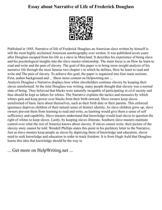 Essay about Narrative of Life of Frederick Douglass
Published in 1845, Narrative of life of Frederick Douglass an American slave written by himself is
still the most highly acclaimed American autobiography ever written. It was published seven years
after Douglass escaped from his life as a slave in Maryland. It describes his experience of being slave
and his psychological insights into the slave master relationship. The main focus is on How he learn to
read and write and the pain of slavery. The goal of this paper is to bring more insight analysis of his
narrative life through the most famous two chapter s in which he defines, How he learn to read and
write and The pain of slavery. To achieve this goal, the paper is organized into four main sections.
First, author background and ... Show more content on Helpwriting.net ...
Analysis Douglass s Narrative displays how white slaveholders continue slavery by keeping their
slaves uninformed. At the time Douglass was writing, many people thought that slavery was a normal
state of being. They believed that blacks were naturally incapable of participating in civil society and
thus should be kept as labors for whites. The Narrative explains the tactics and measures by which
whites gain and keep power over blacks from their birth onward. Slave owners keep slaves
uninformed of basic facts about themselves, such as their birth date or their parents. This enforced
ignorance deprives children of their natural sense of distinct identity. As slave children grow up, slave
owners prevent them from learning to read and write, as learning would give them a sense of self
sufficiency and capability. Slave masters understand that knowledge would lead slaves to question the
right of whites to keep slaves. Lastly, by keeping slaves illiterate, Southern slave masters maintain
control over what the rest of America knows about slavery. If slaves cannot write, their picture of the
slavery story cannot be told. Wendell Phillips states this point in his prefatory letter to the Narrative.
Just as slave masters keep people as slaves by depriving them of knowledge and education, slaves
need to seek knowledge and education in order to track freedom. It is from Hugh Auld that Douglass
learns this idea that knowledge should be the way to
... Get more on HelpWriting.net ...
 