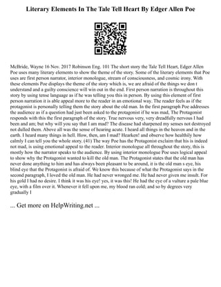 Literary Elements In The Tale Tell Heart By Edger Allen Poe
McBride, Wayne 16 Nov. 2017 Robinson Eng. 101 The short story the Tale Tell Heart, Edger Allen
Poe uses many literary elements to show the theme of the story. Some of the literary elements that Poe
uses are first person narrator, interior monologue, stream of consciousness, and cosmic irony. With
these elements Poe displays the theme of the story which is, we are afraid of the things we don t
understand and a guilty conscience will win out in the end. First person narration is throughout this
story by using tense language as if he was telling you this in person. By using this element of first
person narration it is able appeal more to the reader in an emotional way. The reader feels as if the
protagonist is personally telling them the story about the old man. In the first paragraph Poe addresses
the audience as if a question had just been asked to the protagonist if he was mad, The Protagonist
responds with this the first paragraph of the story. True nervous very, very dreadfully nervous I had
been and am; but why will you say that I am mad? The disease had sharpened my senses not destroyed
not dulled them. Above all was the sense of hearing acute. I heard all things in the heaven and in the
earth. I heard many things in hell. How, then, am I mad? Hearken! and observe how healthily how
calmly I can tell you the whole story. (41) The way Poe has the Protagonist exclaim that his is indeed
not mad, is using emotional appeal to the reader. Interior monologue all throughout the story, this is
mostly how the narrator speaks to the audience. By using interior monologue Poe uses logical appeal
to show why the Protagonist wanted to kill the old man. The Protagonist states that the old man has
never done anything to him and has always been pleasant to be around, it is the old man s eye, his
blind eye that the Protagonist is afraid of. We know this because of what the Protagonist says in the
second paragraph, I loved the old man. He had never wronged me. He had never given me insult. For
his gold I had no desire. I think it was his eye! yes, it was this! He had the eye of a vulture a pale blue
eye, with a film over it. Whenever it fell upon me, my blood ran cold; and so by degrees very
gradually I
... Get more on HelpWriting.net ...
 