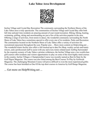 Lake Tahoe Area Development
Incline Village and Crystal Bay Recreation The community surrounding the Northern Shores of the
Lake Tahoe area is truly spectacular. The communities of Incline Village and Crystal Bay offer both
full time and part time residents an amazing amount of year round recreation. Hiking, biking, boating,
swimming, golfing, skiing and snowboarding are just a few of the activities popular in the area.
Offering a range of activities, from tennis to dance, the wonderful community surrounding the North
Shore of Lake Tahoe has a sometimes special to offer every one of its residents. Parks and Recreation
The communities located on the Northern Shore of Lake Tahoe offer a variety of activities for
recreational enjoyment throughout the year. Popular area ... Show more content on Helpwriting.net ...
The wonderful tennis facility also offers a full stocked up to date Pro Shop, weekly socials and tennis
mixers, and a professional staff to assist with any and every tennis related need. Golfing Surrounded
by the exquisite scenery of Lake Tahoe s pristine wilderness, the Incline Village area s two world class
golf courses offer residents and visitors opportunities to play on some of the most highly rated courses
in the country. Incline Villages s Championship Course was recently named as Best In State by the
Golf Digest Magazine. The course was also listed among the Best Courses To Play by Golfweek
Magazine. The challenging Mountain Course will prove difficult to even the most experienced golfer.
The course has been heralded as One Of the top short courses in America by Golf Range Magazine.
... Get more on HelpWriting.net ...
 