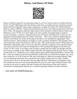 History And History Of Math
History of Math in Egypt We use math almost daily in our lives, but how many of us think about the
history of math? Math began with early humans in the form of scratches and was carried into ancient
Egypt and Greece (Mastin).Today, Egypt s population is roughly 94 million (The World Factbook).
However, back in 3000 BC, scholars estimate that between one to four million people lived in the Nile
River Valley. The Egyptians called this region Kemet which translates to Black Land (O Connor and
Robertson; Lesko 135 44). As society began to be more complex and people began to trade for
services and goods, a need for a counting system arose (O Connor and Robertson). At the time, the
Egyptians used hieroglyphs that only scribes could write ... Show more content on Helpwriting.net ...
Twenty five problems are written on the papyrus and these were translated by Egyptologist Vasily
Vasilievich Struve. These problems use algebra as well as geometry (Gardener). The Egyptians used
and created many forms of math that we still use today. Their advancements in both writing forms and
mathematics help people today in more ways than they could have imagined. Also, numerous things
were discovered when Jean François Champollion in 1822 translated hieroglyphs for the first time
(Lesko 135 44). Lastly, we no longer write in picture symbols that few people can decipher and still
use a base ten counting system. Math in Egypt and Today The Egyptians utilized many forms of math
in their daily lives. Among these were various algebra and geometry problems(Gardner). Around 2700
BC, a base ten counting system that used different symbols such as a stroke for the number one, a heel
bone symbol for 10, a coil of rope for 100, and a lotus plant for 1,000 was developed (Mastin). Base
ten is a numbering system that uses a decimal for any number smaller than one. Once a number
exceeds nine it moves to the next place (the tens place) (Russel). Furthermore, the Egyptians could
also estimate the area of a circle by guessing that if the area of a circle with a diameter of nine units
was close to the area of a square with sides of eight units, that the area of that circle could be
calculated by multiplying the diameter by 8⁄9 and then squaring it (Mastin). In order to find the
... Get more on HelpWriting.net ...
 