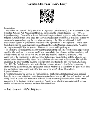 Catoctin Mountain Review Essay
Introduction:
The National Park Service (NPS) and the U. S. Department of the Interior (USDI) drafted the Catoctin
Mountain National Park Management Plan and Environmental Impact Statement (EIS) (2006) to
impart knowledge of a need for action to facilitate the regeneration of vegetation and reforestation of
the park. A population of white tailed deer that was exceeding an estimated 100 individual animals per
square mile was over browsing the vegetation. According to the EIS a population of 15 to 20
individuals is optimal to protect herd health and allow regeneration of the vegetation. The EIS listed
four alternatives that were investigated in depth according to the National Environmental Protection
Act requirements (FHWA, n.d.) these ... Show more content on Helpwriting.net ...
This alternative would reach the goals through the length of the plan. The reduction in deer population
would not be rapid and regeneration would be seen mostly in the exclusions until the population had
diminished and the plan cost is over $9.5 million. The preferred alternative, alternative C was
comprised of the continuation of alternative A with the use of sharpshooting and the subduing and
euthanization of deer to rapidly reduce the population to the goal range in three years. Through this
alternative the goals would be meet in a relatively short time frame at a cost between $738,600 and
$941,100. The final alternative, alternative D also continued alternative A with the combination of
sharpshooting, euthanization, and reproduction control. Alternative D would meet the goals of the plan
in a similar time frame as alternative C with a cost of between $1.4 and $1.6 million.
Rejected alternatives:
Several alternatives were rejected for various reasons. The first rejected alternative was a managed
hunt, for the need of legislation change in congress to allow a hunt on NPS land and possible cost and
safety issues. A second was sterilization of bucks, which would only show moderate control of the
population if the dominant buck were sterilized. Predator reintroduction was next rejected, because
studies have shown that predators have not shown consistent
... Get more on HelpWriting.net ...
 
