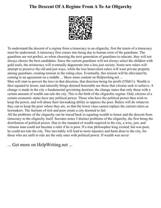 The Descent Of A Regime From A To An Oligarchy
To understand the descent of a regime from a timocracy to an oligarchy, first the tenets of a timocracy
must be understood. A timocracy first comes into being due to human error of the guardians. The
guardians are not perfect, so when choosing the next generation of guardians to educate, they will not
always choose the best candidates. Since the current guardians will not always select the children with
gold souls, the aristocracy will eventually degenerate into a less just society. Some new rulers will
attempt to preserve the old and just ways, while the less benevolent rulers will want private property
among guardians, creating tension in the ruling class. Eventually, this tension will be alleviated by
coming to an agreement on a middle ... Show more content on Helpwriting.net ...
Men will start to pervert the laws in that direction, that direction being for profit (550d11). Wealth is
then equated to honor, and naturally things deemed honorable are those that citizens seek to achieve. A
change is made in the city s fundamental governing doctrine; the change states that only those with a
certain amount of wealth can rule the city. This is the birth of the oligarchic regime. Only citizens of a
certain economic status have any political power. Those who have the political power then wish to
keep the power, and will abuse their lawmaking ability to oppress the poor. Rulers will do whatever
they can to keep the poor where they are, so that the lower class cannot replace the current rulers as
lawmakers. The factions of rich and poor create a city doomed to fail.
All the problems of the oligarchy can be traced back to equating wealth to honor and the descent from
timocracy to the oligarchy itself. Socrates notes 5 distinct problems of the oligarchy, the first being the
distribution of political power. Due to the standard of wealth required in the city, a wise, just, and
virtuous man could not become a ruler if he is poor. If a true philosopher king existed, but was poor,
he could not rule the city. This inevitably will lead to more injustice and harm done to the city, for
those who are unfit to rule are the only ones with political power. If wealth was never
... Get more on HelpWriting.net ...
 