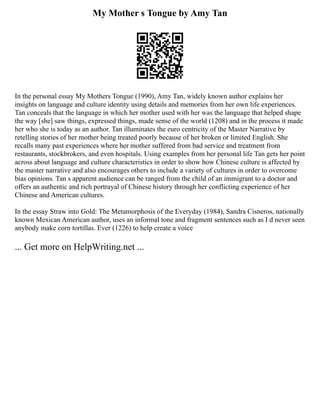 My Mother s Tongue by Amy Tan
In the personal essay My Mothers Tongue (1990), Amy Tan, widely known author explains her
insights on language and culture identity using details and memories from her own life experiences.
Tan conceals that the language in which her mother used with her was the language that helped shape
the way [she] saw things, expressed things, made sense of the world (1208) and in the process it made
her who she is today as an author. Tan illuminates the euro centricity of the Master Narrative by
retelling stories of her mother being treated poorly because of her broken or limited English. She
recalls many past experiences where her mother suffered from bad service and treatment from
restaurants, stockbrokers, and even hospitals. Using examples from her personal life Tan gets her point
across about language and culture characteristics in order to show how Chinese culture is affected by
the master narrative and also encourages others to include a variety of cultures in order to overcome
bias opinions. Tan s apparent audience can be ranged from the child of an immigrant to a doctor and
offers an authentic and rich portrayal of Chinese history through her conflicting experience of her
Chinese and American cultures.
In the essay Straw into Gold: The Metamorphosis of the Everyday (1984), Sandra Cisneros, nationally
known Mexican American author, uses an informal tone and fragment sentences such as I d never seen
anybody make corn tortillas. Ever (1226) to help create a voice
... Get more on HelpWriting.net ...
 